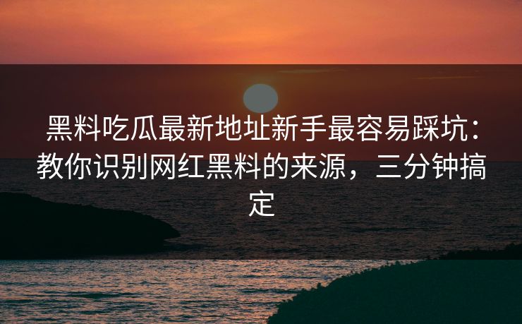 黑料吃瓜最新地址新手最容易踩坑：教你识别网红黑料的来源，三分钟搞定