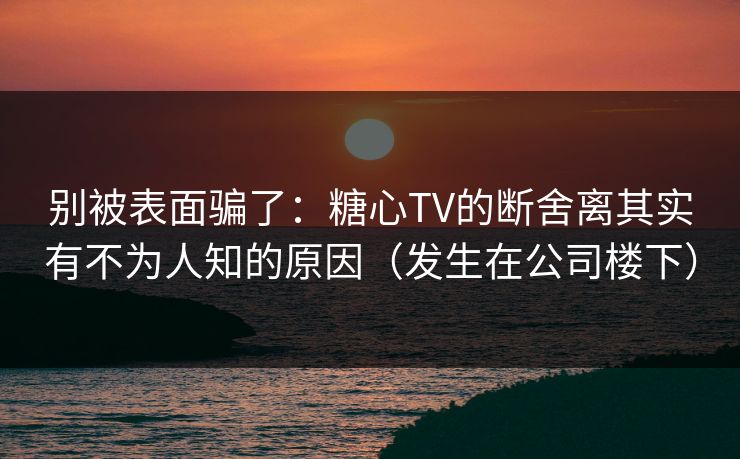 别被表面骗了：糖心TV的断舍离其实有不为人知的原因（发生在公司楼下）