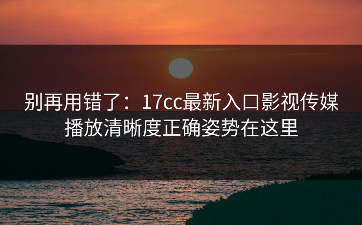 别再用错了：17cc最新入口影视传媒播放清晰度正确姿势在这里
