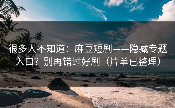 很多人不知道：麻豆短剧——隐藏专题入口？别再错过好剧（片单已整理）