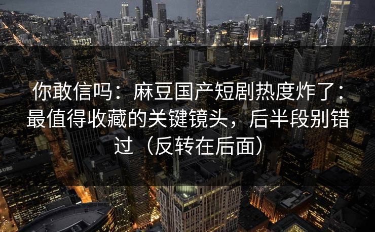 你敢信吗：麻豆国产短剧热度炸了：最值得收藏的关键镜头，后半段别错过（反转在后面）