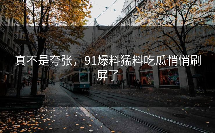 真不是夸张，91爆料猛料吃瓜悄悄刷屏了