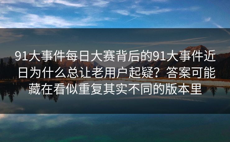 91大事件每日大赛背后的91大事件近日为什么总让老用户起疑？答案可能藏在看似重复其实不同的版本里