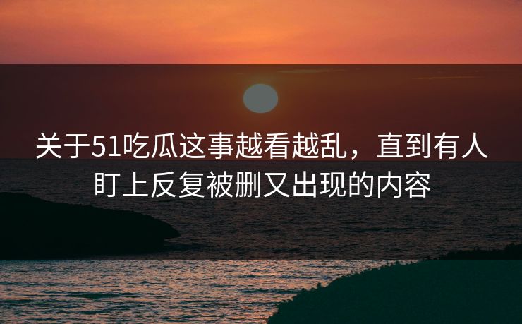 关于51吃瓜这事越看越乱，直到有人盯上反复被删又出现的内容