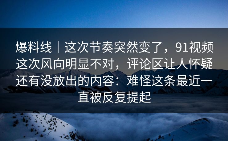 爆料线｜这次节奏突然变了，91视频这次风向明显不对，评论区让人怀疑还有没放出的内容：难怪这条最近一直被反复提起