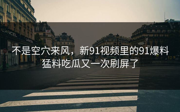 不是空穴来风，新91视频里的91爆料猛料吃瓜又一次刷屏了