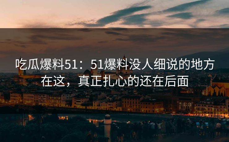 吃瓜爆料51：51爆料没人细说的地方在这，真正扎心的还在后面