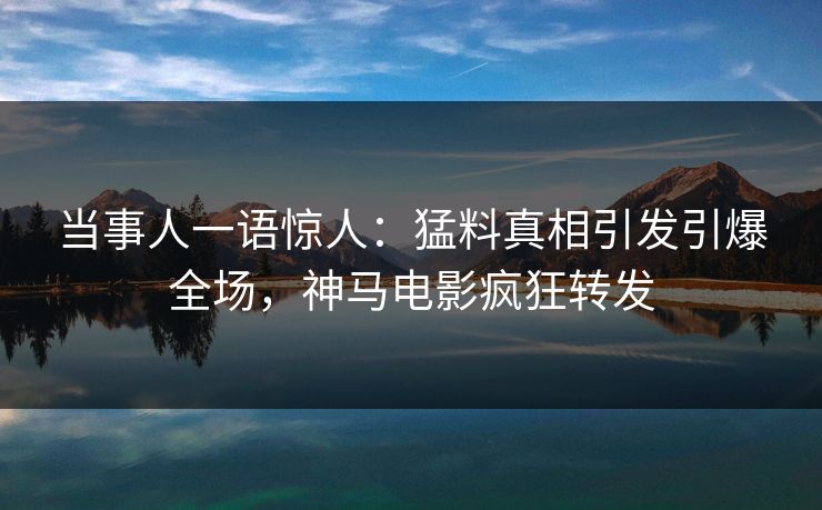 当事人一语惊人：猛料真相引发引爆全场，神马电影疯狂转发