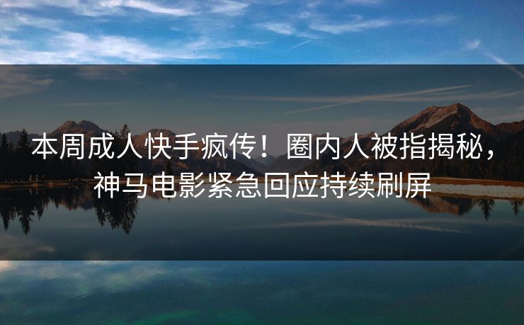 本周成人快手疯传！圈内人被指揭秘，神马电影紧急回应持续刷屏