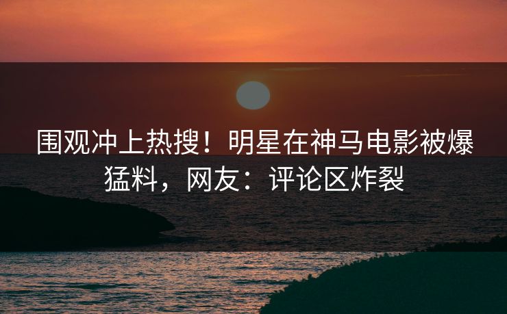 围观冲上热搜！明星在神马电影被爆猛料，网友：评论区炸裂