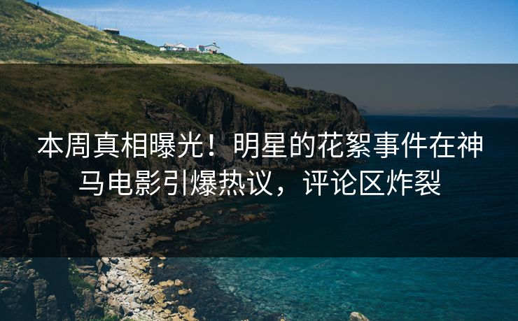 本周真相曝光！明星的花絮事件在神马电影引爆热议，评论区炸裂