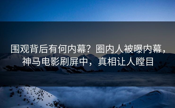 围观背后有何内幕？圈内人被曝内幕，神马电影刷屏中，真相让人瞠目