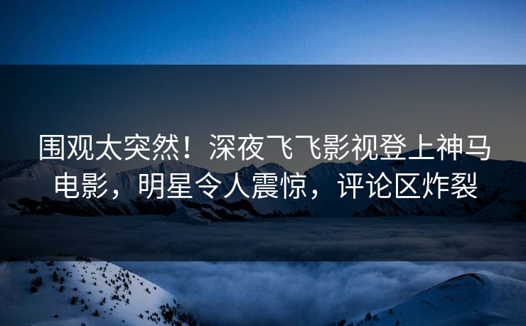围观太突然！深夜飞飞影视登上神马电影，明星令人震惊，评论区炸裂