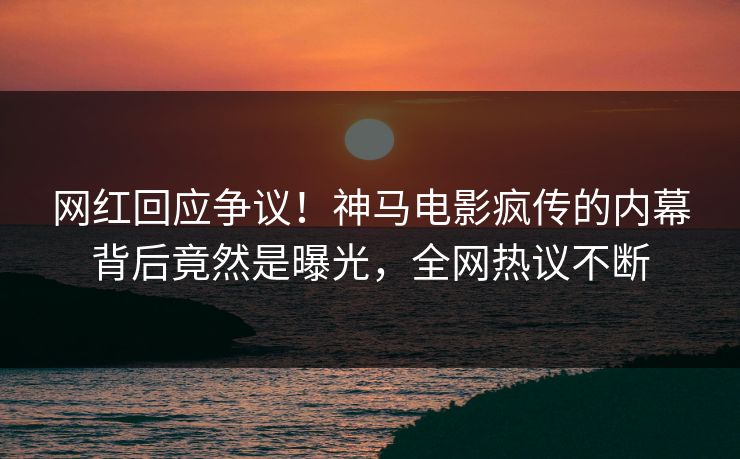 网红回应争议！神马电影疯传的内幕背后竟然是曝光，全网热议不断