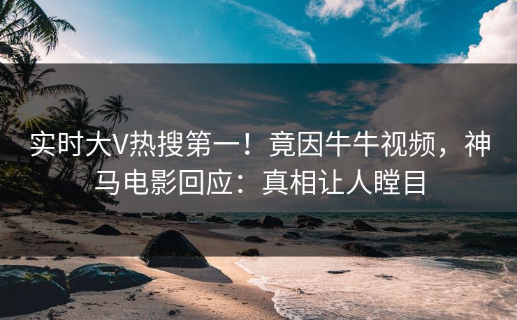 实时大V热搜第一！竟因牛牛视频，神马电影回应：真相让人瞠目