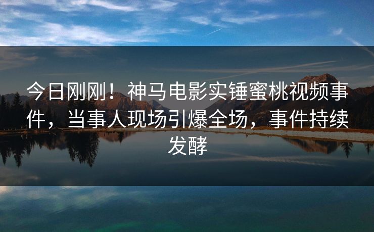今日刚刚！神马电影实锤蜜桃视频事件，当事人现场引爆全场，事件持续发酵