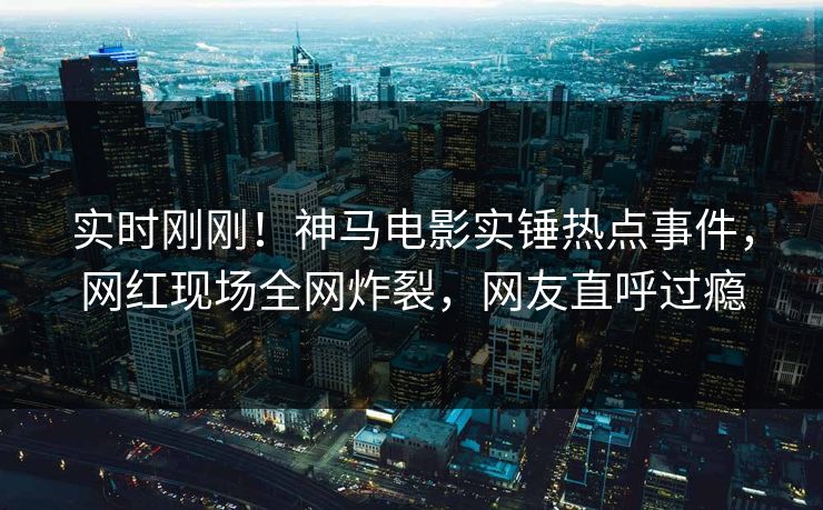 实时刚刚！神马电影实锤热点事件，网红现场全网炸裂，网友直呼过瘾