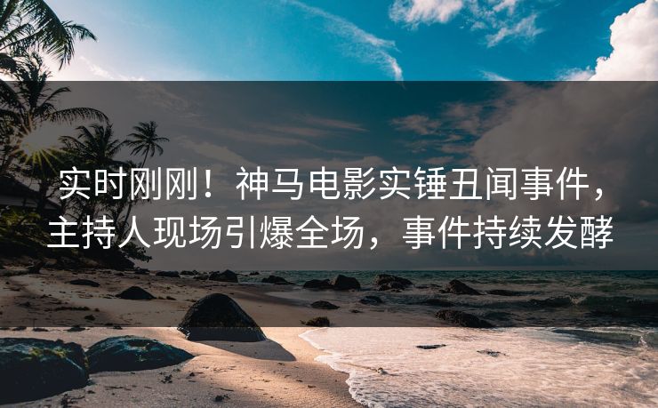 实时刚刚！神马电影实锤丑闻事件，主持人现场引爆全场，事件持续发酵