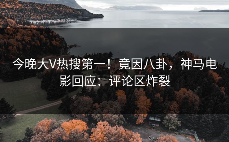 今晚大V热搜第一！竟因八卦，神马电影回应：评论区炸裂