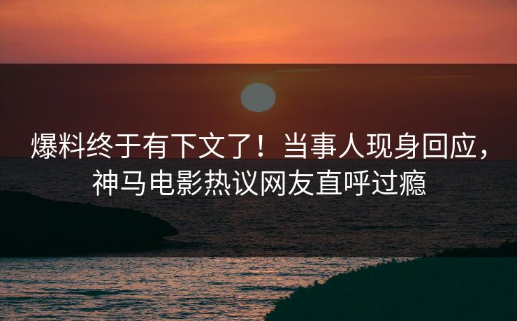 爆料终于有下文了！当事人现身回应，神马电影热议网友直呼过瘾