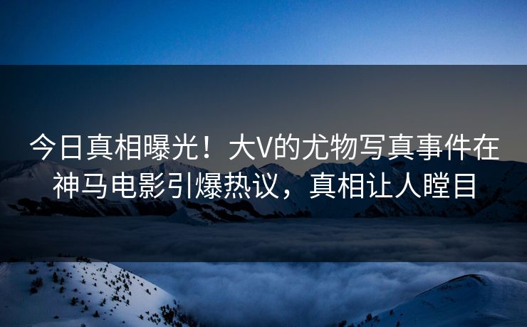 今日真相曝光！大V的尤物写真事件在神马电影引爆热议，真相让人瞠目