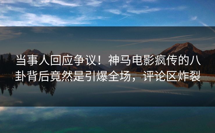 当事人回应争议！神马电影疯传的八卦背后竟然是引爆全场，评论区炸裂