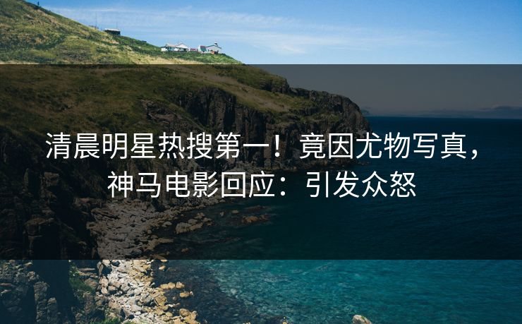 清晨明星热搜第一！竟因尤物写真，神马电影回应：引发众怒