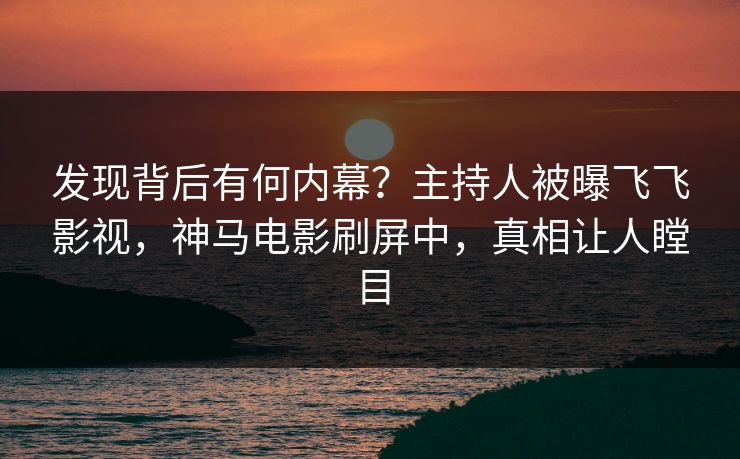 发现背后有何内幕？主持人被曝飞飞影视，神马电影刷屏中，真相让人瞠目