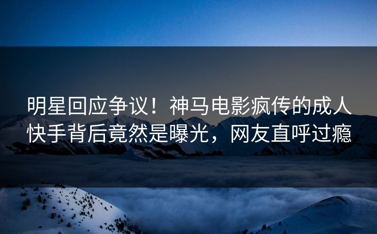 明星回应争议！神马电影疯传的成人快手背后竟然是曝光，网友直呼过瘾