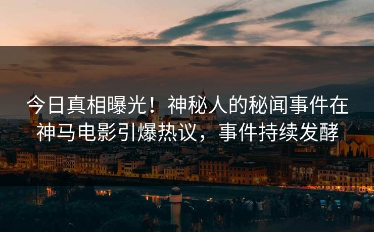今日真相曝光！神秘人的秘闻事件在神马电影引爆热议，事件持续发酵