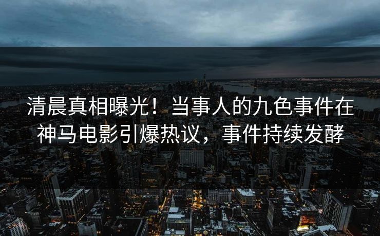 清晨真相曝光！当事人的九色事件在神马电影引爆热议，事件持续发酵