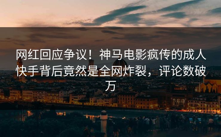 网红回应争议！神马电影疯传的成人快手背后竟然是全网炸裂，评论数破万