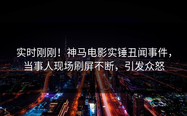 实时刚刚！神马电影实锤丑闻事件，当事人现场刷屏不断，引发众怒