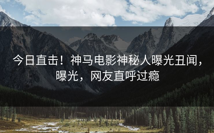 今日直击！神马电影神秘人曝光丑闻，曝光，网友直呼过瘾