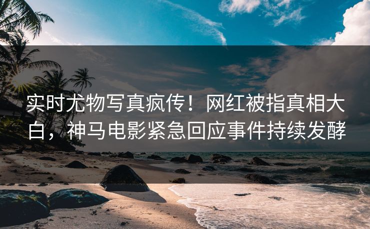 实时尤物写真疯传！网红被指真相大白，神马电影紧急回应事件持续发酵