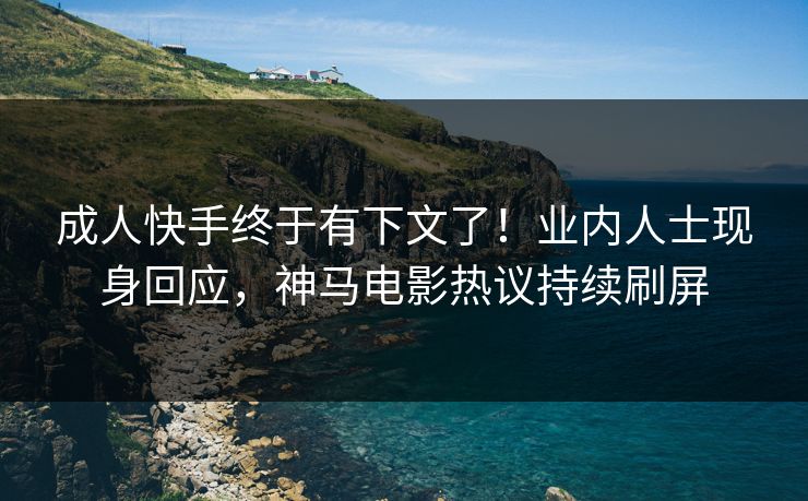成人快手终于有下文了！业内人士现身回应，神马电影热议持续刷屏