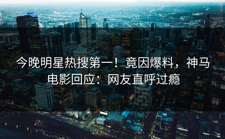 今晚明星热搜第一！竟因爆料，神马电影回应：网友直呼过瘾