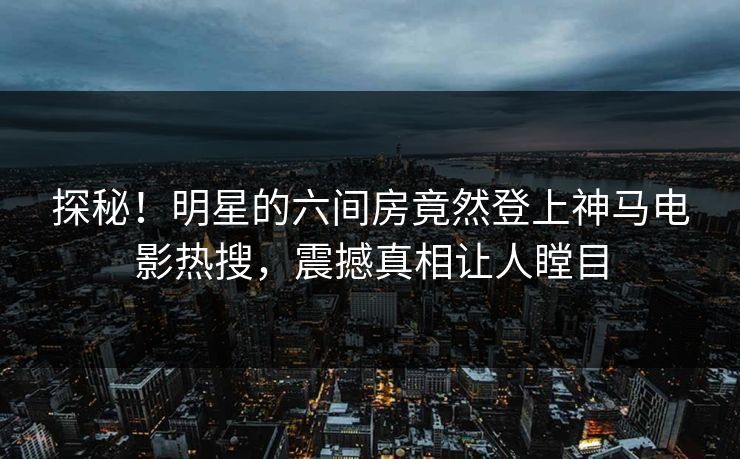 探秘！明星的六间房竟然登上神马电影热搜，震撼真相让人瞠目