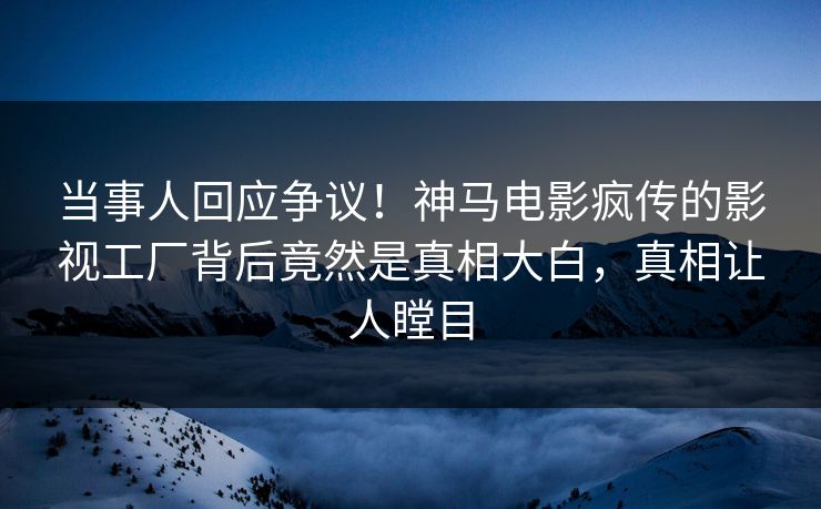 当事人回应争议！神马电影疯传的影视工厂背后竟然是真相大白，真相让人瞠目